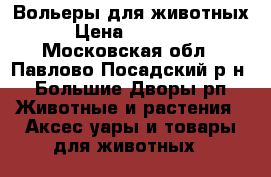 Вольеры для животных › Цена ­ 18 400 - Московская обл., Павлово-Посадский р-н, Большие Дворы рп Животные и растения » Аксесcуары и товары для животных   
